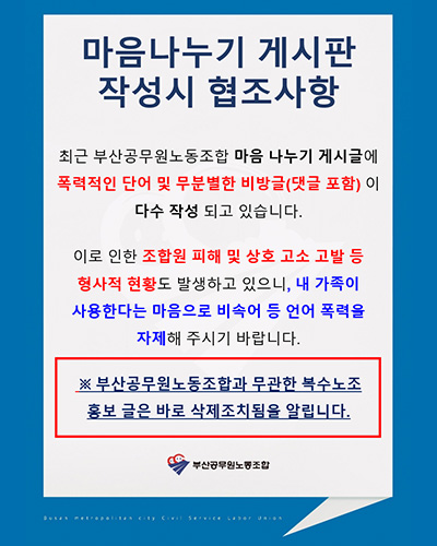 마음나누기 게시판 작성시 협조사항

최근 부산공무원노동조합 마음 나누기 게시글에 폴력적인 단어 및 무분별한 비방글(댓글 포함)이 다수 작성 되고 있습니다.
이로 인한 조합원 피해 및 상호 고소 고발 등 형사적 현황도 발생하고 있으니, 내 가족이 사용한다는 마음으로 비속어 등 언어 폭력을 자제해주시기 바랍니다.
※ 부산공무원노동조합과 무관한 복수노조 홍보 글은 바로 삭제조치됨을 알립니다.
부산공무원노동조합
